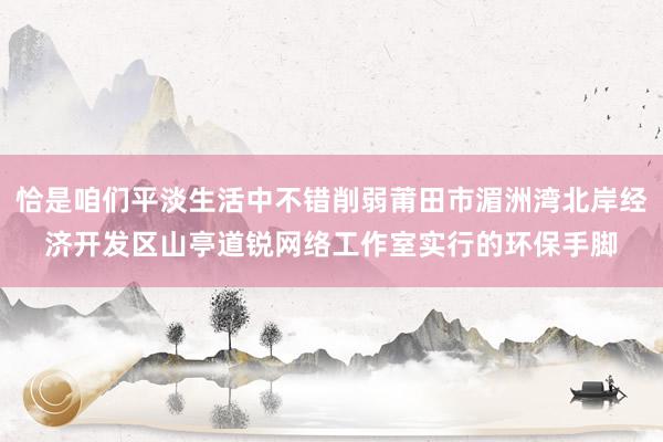恰是咱们平淡生活中不错削弱莆田市湄洲湾北岸经济开发区山亭道锐网络工作室实行的环保手脚